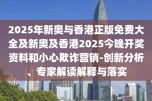 2025年新奧與香港正版免費(fèi)大全及新奧及香港2025今晚開(kāi)獎(jiǎng)資料和小心欺詐營(yíng)銷(xiāo)-創(chuàng)新分析、專(zhuān)家解讀解釋與落實(shí)