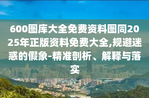 600圖庫大全免費(fèi)資料圖同2025年正版資料免費(fèi)大全,規(guī)避迷惑的假象-精準(zhǔn)剖析、解釋與落實(shí)