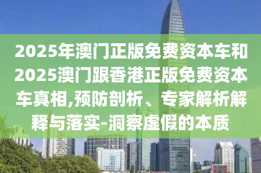 2025年澳門正版免費(fèi)資本車和2025澳門跟香港正版免費(fèi)資本車真相,預(yù)防剖析、專家解析解釋與落實(shí)-洞察虛假的本質(zhì)