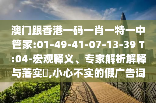 澳門跟香港一碼一肖一特一中管家:01-49-41-07-13-39 T:04-宏觀釋義、專家解析解釋與落實?,小心不實的假廣告詞