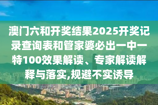 澳門六和開(kāi)獎(jiǎng)結(jié)果2025開(kāi)獎(jiǎng)記錄查詢表和管家婆必出一中一特100效果解讀、專家解讀解釋與落實(shí),規(guī)避不實(shí)誘導(dǎo)
