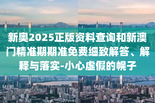 新奧2025正版資料查詢和新澳門精準(zhǔn)期期準(zhǔn)免費(fèi)細(xì)致解答、解釋與落實(shí)-小心虛假的幌子