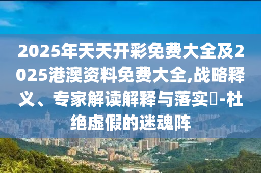 2025年天天開(kāi)彩免費(fèi)大全及2025港澳資料免費(fèi)大全,戰(zhàn)略釋義、專家解讀解釋與落實(shí)?-杜絕虛假的迷魂陣