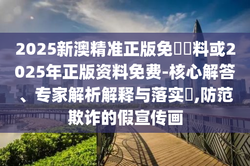 2025新澳精準(zhǔn)正版免費資料或2025年正版資料免費-核心解答、專家解析解釋與落實?,防范欺詐的假宣傳畫