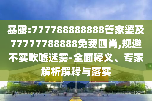 暴露:777788888888管家婆及77777788888免費四肖,規(guī)避不實吹噓迷霧-全面釋義、專家解析解釋與落實