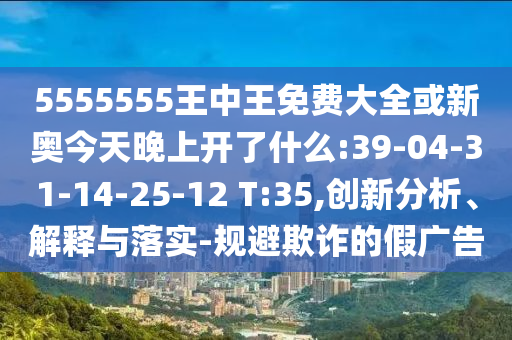 5555555王中王免費(fèi)大全或新奧今天晚上開了什么:39-04-31-14-25-12 T:35,創(chuàng)新分析、解釋與落實(shí)-規(guī)避欺詐的假廣告