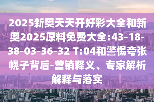 2025新奧天天開好彩大全和新奧2025原料免費(fèi)大全:43-18-38-03-36-32 T:04和警惕夸張幌子背后-營(yíng)銷釋義、專家解析解釋與落實(shí)
