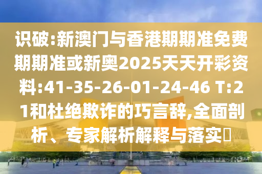 識(shí)破:新澳門(mén)與香港期期準(zhǔn)免費(fèi)期期準(zhǔn)或新奧2025天天開(kāi)彩資料:41-35-26-01-24-46 T:21和杜絕欺詐的巧言辭,全面剖析、專(zhuān)家解析解釋與落實(shí)?