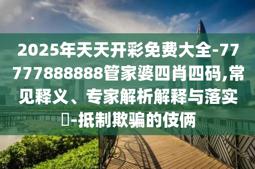 2025年天天開(kāi)彩免費(fèi)大全-77777888888管家婆四肖四碼,常見(jiàn)釋義、專(zhuān)家解析解釋與落實(shí)?-抵制欺騙的伎倆