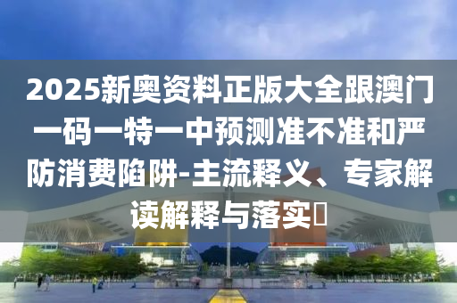 2025新奧資料正版大全跟澳門一碼一特一中預測準不準和嚴防消費陷阱-主流釋義、專家解讀解釋與落實?