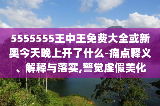 5555555王中王免費大全或新奧今天晚上開了什么-痛點釋義、解釋與落實,警覺虛假美化