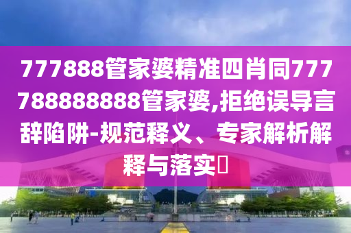 777888管家婆精準四肖同777788888888管家婆,拒絕誤導言辭陷阱-規(guī)范釋義、專家解析解釋與落實?