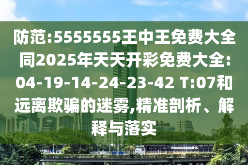 防范:5555555王中王免費(fèi)大全同2025年天天開彩免費(fèi)大全:04-19-14-24-23-42 T:07和遠(yuǎn)離欺騙的迷霧,精準(zhǔn)剖析、解釋與落實(shí)