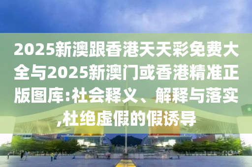 2025新澳跟香港天天彩免費(fèi)大全與2025新澳門(mén)或香港精準(zhǔn)正版圖庫(kù):社會(huì)釋義、解釋與落實(shí),杜絕虛假的假誘導(dǎo)