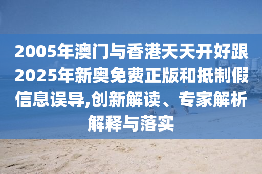 2005年澳門與香港天天開好跟2025年新奧免費正版和抵制假信息誤導,創(chuàng)新解讀、專家解析解釋與落實