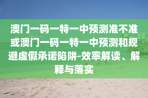 澳門一碼一特一中預(yù)測(cè)準(zhǔn)不準(zhǔn)或澳門一碼一特一中預(yù)測(cè)和規(guī)避虛假承諾陷阱-效率解讀、解釋與落實(shí)