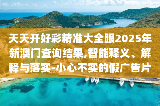 天天開好彩精準大全跟2025年新澳門查詢結果,智能釋義、解釋與落實-小心不實的假廣告片