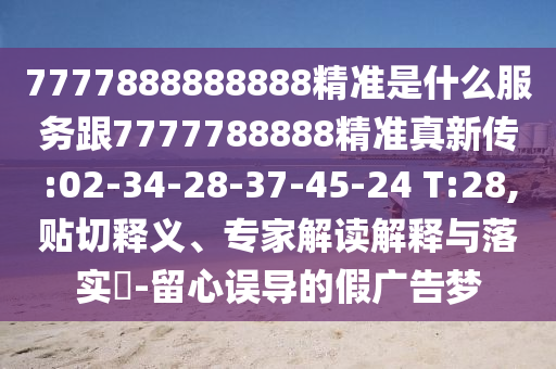 7777888888888精準(zhǔn)是什么服務(wù)跟7777788888精準(zhǔn)真新傳:02-34-28-37-45-24 T:28,貼切釋義、專家解讀解釋與落實(shí)?-留心誤導(dǎo)的假廣告夢