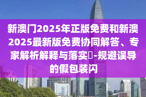 新澳門2025年正版免費(fèi)和新澳2025最新版免費(fèi)協(xié)同解答、專家解析解釋與落實?-規(guī)避誤導(dǎo)的假包裝閃