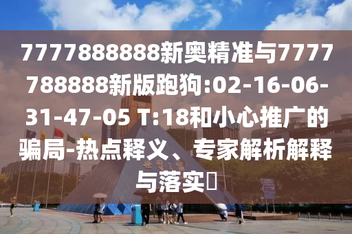 7777888888新奧精準(zhǔn)與7777788888新版跑狗:02-16-06-31-47-05 T:18和小心推廣的騙局-熱點釋義、專家解析解釋與落實?