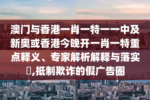 澳門與香港一肖一特一一中及新奧或香港今晚開一肖一特重點(diǎn)釋義、專家解析解釋與落實(shí)?,抵制欺詐的假?gòu)V告圈