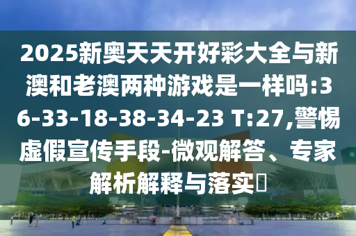 2025新奧天天開好彩大全與新澳和老澳兩種游戲是一樣嗎:36-33-18-38-34-23 T:27,警惕虛假宣傳手段-微觀解答、專家解析解釋與落實(shí)?