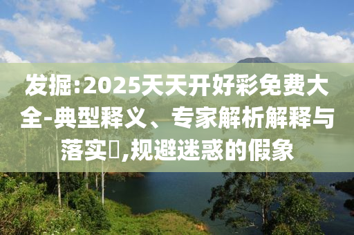 發(fā)掘:2025天天開(kāi)好彩免費(fèi)大全-典型釋義、專(zhuān)家解析解釋與落實(shí)?,規(guī)避迷惑的假象