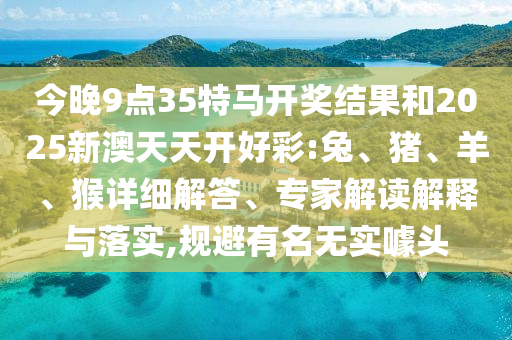 今晚9點(diǎn)35特馬開獎(jiǎng)結(jié)果和2025新澳天天開好彩:兔、豬、羊、猴詳細(xì)解答、專家解讀解釋與落實(shí),規(guī)避有名無實(shí)噱頭