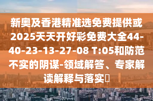 新奧及香港精準(zhǔn)選免費(fèi)提供或2025天天開好彩免費(fèi)大全44-40-23-13-27-08 T:05和防范不實的陰謀-領(lǐng)域解答、專家解讀解釋與落實?