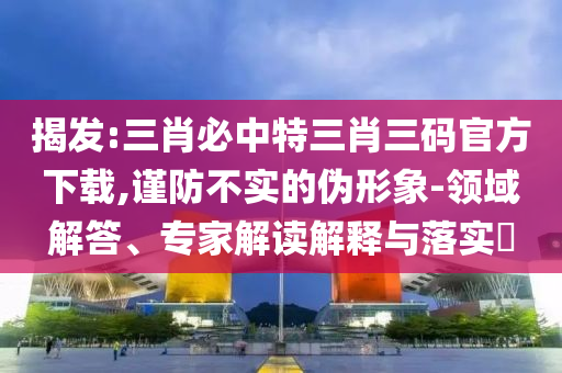 揭發(fā):三肖必中特三肖三碼官方下載,謹防不實的偽形象-領(lǐng)域解答、專家解讀解釋與落實?
