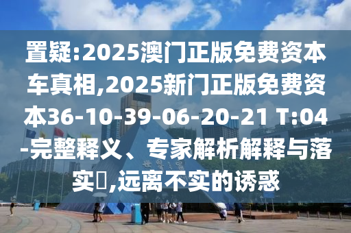 置疑:2025澳門(mén)正版免費(fèi)資本車(chē)真相,2025新門(mén)正版免費(fèi)資本36-10-39-06-20-21 T:04-完整釋義、專(zhuān)家解析解釋與落實(shí)?,遠(yuǎn)離不實(shí)的誘惑